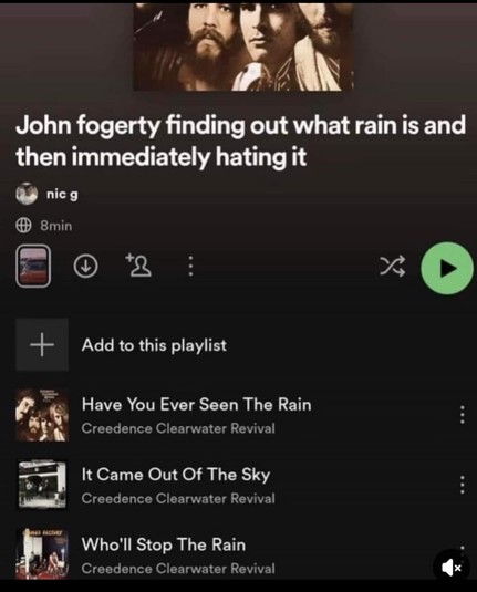A Spotify screenshot that says:

John fogerty finding out what rain is and
then immediately hating it
nic g
8min
Add to this playlist

Have You Ever Seen The Rain
Creedence Clearwater Revival

It Came Out Of The Sky
Creedence Clearwater Revival

Who'll Stop The Rain
Creedence Clearwater Revival