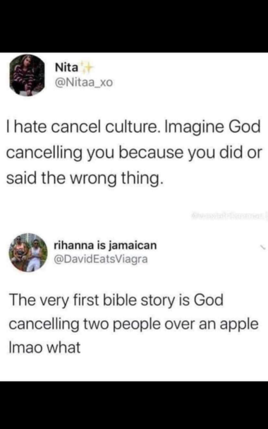 Nita
@Nitaa_xo
I hate cancel culture. Imagine God cancelling you because you did or said the wrong thing.
rihanna is jamaican @DavidEatsViagra
The very first bible story is God cancelling two people over an apple
Imao what