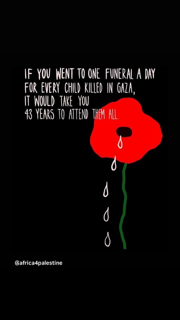 Black background, crying red poppy, this text in white 

IF YOU WENT TO ONE FUNERAL A DAY
FOR EVERY CHILD KILLED IN GAZA,
IT WOULD TAKE YOU
43 YEARS TO ATTEND
THEM ALL
Gafrica4palestine

(Shared by Andrew Feinstein)
