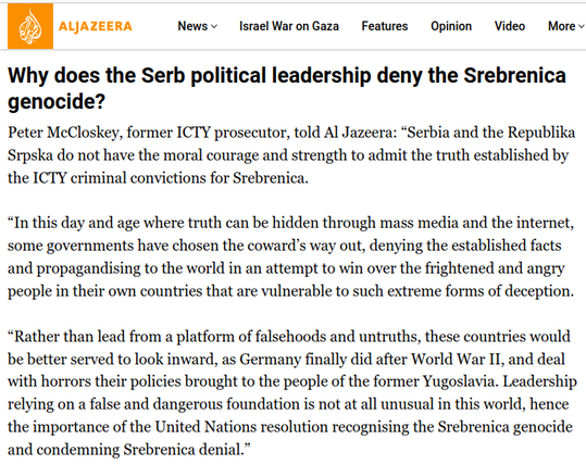 Why does the Serb political leadership deny the Srebrenica genocide?

Peter McCloskey, former ICTY prosecutor, told Al Jazeera: “Serbia and the Republika Srpska do not have the moral courage and strength to admit the truth established by the ICTY criminal convictions for Srebrenica.

“In this day and age where truth can be hidden through mass media and the internet, some governments have chosen the coward’s way out, denying the established facts and propagandising to the world in an attempt to win over the frightened and angry people in their own countries that are vulnerable to such extreme forms of deception.

“Rather than lead from a platform of falsehoods and untruths, these countries would be better served to look inward, as Germany finally did after World War II, and deal with horrors their policies brought to the people of the former Yugoslavia. Leadership relying on a false and dangerous foundation is not at all unusual in this world, hence the importance of the United Nations resolution recognising the Srebrenica genocide and condemning Srebrenica denial.”
Source: Al Jazeera
