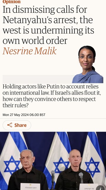 Screenshot of top of this article

Upinion
In dismissing calls for
Netanyahu's arrest, the
west is undermining its
own world order
Nesrine Malik
Holding actors like Putin to account relies
on international law. If Israel's allies flout it,
how can they convince others to respect
their rules?
Mon 27 May 2024 06.00 BST
& Share
1170921 10