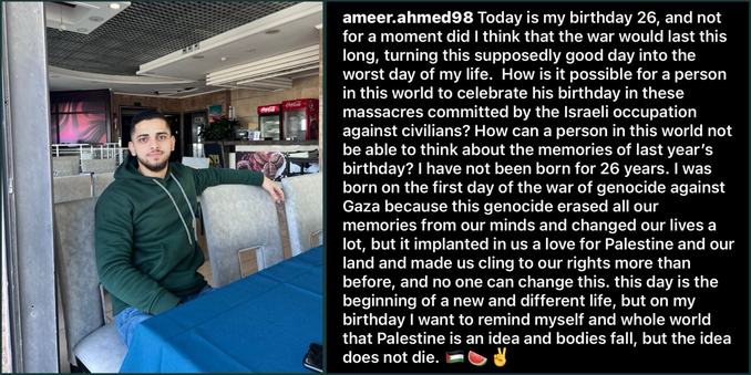 The photo on the left is of Ameer in a green hoodie, sitting in a coffee shop in Gaza. The photo on the right is a screenshot of the caption of his Instagram post that reads:  “@ameer.ahmed98: Today is my birthday 26, and not for a moment did I think that the war would last this long, turning this supposedly good day into the worst day of my life.  How is it possible for a person in this world to celebrate his birthday in these massacres committed by the Israeli occupation against civilians? How can a person in this world not be able to think about the memories of last year’s birthday? I have not been born for 26 years. I was born on the first day of the war of genocide against Gaza because this genocide erased all our memories from our minds and changed our lives a lot, but it implanted in us a love for Palestine and our land and made us cling to our rights more than before, and no one can change this. this day is the beginning of a new and different life, but on my birthday I want to remind myself and whole world that Palestine is an idea and bodies fall, but the idea does not die. [Palestine flag emoji] [watermelon emoji] [peace sign emoji]”