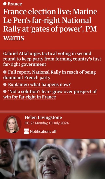 Screenshot of top of Guardian live feed


• France
France election live: Marine
Le Pen's far-right National
Rally at 'gates of power', PM
warns
Gabriel Attal urges tactical voting in second
round to keep party from forming country's first
far-right government
• Full report: National Rally in reach of being
dominant French party
• Explainer: what happens now?
• 'Not a solution': fears grow over prospect of
win for far-right in France
Helen Livingstone
06:23 Monday, 01 July 2024
((0))
Notifications off