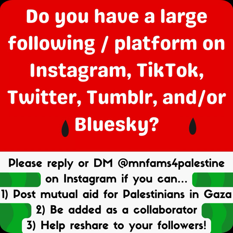 Do you have a large following / platform on Instagram, TikTok, Twitter, Tumblr, and/or Bluesky? Please reply or DM @mnfams4palestine on Instagram if you can...    1) Post mutual aid for Palestinians in Gaza, 2) Be added as a collaborator, 3) Help reshare to your followers!  Image background is a red, white, and green watermelon pattern with two black seeds. First half of text is larger and in white font. The second half is smaller in black font against a white background.