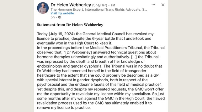 Dr Helen Webberley (She/Her)
The Hormone Expert, International Trans Rights Advocate

Statement from Dr Helen Webberley 

Today (July 19, 2024) the General Medical Council has revoked my licence to practice, despite the 6-year battle that I undertook and eventually won in the High Court to keep it. In the proceedings before the Medical Practitioners Tribunal, the Tribunal observed that, 