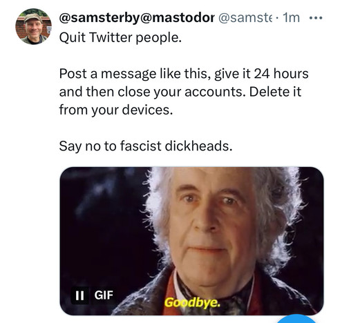 Screenshot of my own X/Twitter post. Text:

Quit Twitter people.

Post a message like this, give it 24 hours and then close your accounts. Delete it from your devices.

Say no to fascist dickheads.

Gif of Bilbo Baggins saying “Goodbye” 