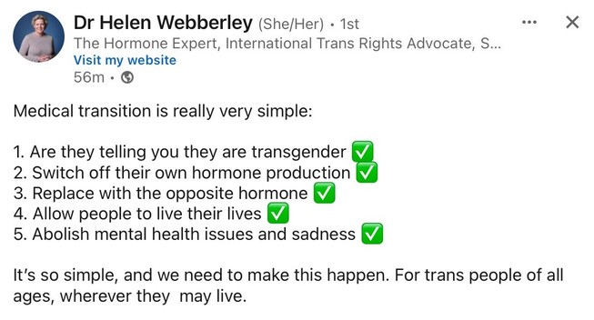 Dr Helen Webberley (She/Her)
The Hormone Expert,
International Trans Rights Advocate

Medical transition is really very simple:
1. Are they telling you they are transgender? ✅ 
2. Switch off their own hormone production ✅ 
3. Replace with the opposite hormone ✅ 
4. Allow people to live their lives ✅
5. Abolish mental health issues and sadness ✅

It's so simple, and we need to make this happen. For trans people of all ages, wherever they may live.