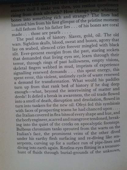 The pool stank of history. Slaves, gold, oil. The old wars. Sightless skulls, blood, sweat and bones, agony that lay on seabed, silenced cries forever mingled with black silt. Ever-present energies from the past, staring sockets that demanded that living eyes S€€, learn through their terror, through rings of past hoilowness, empty visions, skeletal fingers webbed 1In mud, imprints of experience signalling renewed demands . . . this spent enecrgy, this spent error, this violent, untimely cycle of waste renewed
a demand for transformation. What would his paddles turn up from that rank bed of history if he dug deep enough—what, beyond the intertwining of matter and deeds! It defied a break in awareness, the oil trade flowed into a smell of death, disruption and desolation, flowed in turn into tankers for the new oil. Ofeyi fed this symbiosis with faces of prospecting teams he had chanced upon. .. the Italian covered in flea bites of every shape and hue, and thebeety engineer,scarred and mangrove tendoned, break- ing into the quiet of the creeks on apocalyptic footsteps-

Bull?ous chromium tanks sprouted from the warts on the

Italian’s face, the prominent veins of the other dived

under his earthy flesh surfacing and re-diving like sea-

serpents, curving up for a surface run of pipe-lines and ill‘l’rllftlg lfn;tio earth again. Restless eyes flitting in a treasure of fluids through burial-grounds of the unknown, 