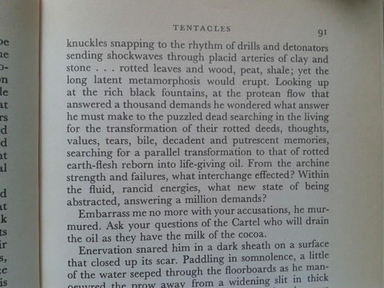 knuckles snapping to the rhythm of drills and detonators sending shockwaves through placid arteries of clay and e stone . . . rotted leaves and wood, peat, shale; yet the long latent metamorphosis would erupt. Looking up at the rich black fountains, at the protean flow that e too answered a thousand demands he wondered what answer el i s : he must make to the puzzled dead searching in the living ffor the transformation of their rotted deeds, thoughts, values, tears, bile, decadent and putrescent memories, searching for a parallel transformation to that of rotted e earth-flesh reborn into life-giving oil. From the archine strength and failures, what interchange effected? Within the fluid, rancid energies, what new state of being abstracted, answering a million demands? 
  Embarrass me no more with your accusations, he murmured. Ask your questions of the Cartel who will drain the oil as they have the milk of of the cocoa.