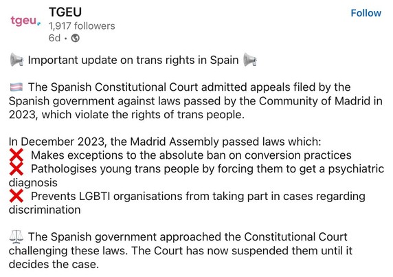 Important update on trans rights in Spain The Spanish Constitutional Court admitted appeals filed by the Spanish government against laws passed by the Community of Madrid in 2023, which violate the rights of trans people. In December 2023, the Madrid Assembly passed laws which:

1. Makes exceptions to the absolute ban on conversion practices

2. Pathologises young trans people by forcing them to get a psychiatric diagnosis

3. Prevents LGBTI organisations from taking part in cases regarding discrimination

The Spanish government approached the Constitutional Court challenging these laws. The Court has now suspended them until it decides the case.