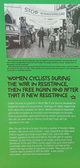 A photo of part of a temporary canal-side information board about women and cycling, installed as part of the Tour de France Femmes 2024. It reads:

WOMEN CYCLISTS DURING THE WAR IN RESISTANCE, THEN FREE AGAIN AND AFTER THAT A NEW RESISTANCE 

Under German occupation in World War II, the bicycle remained an important mode of transportation. Shortage of rubber meant that tyres were only available on rations. Women played an important part in the resistance as inconspicuous messengers on bicycles. Even assassinations were performed by women using bicycles as a discrete get away vehicle: Hanny Schaft and Truus van Lier operated in this way.

After the war the bicycle again became a symbol of freedom. Many women - like nurses and midwifes - used a bicycle to do their work. A bit of support by a small engine didn't hurt, and in the 1950s mopeds appeared like the Dutch Berini, first with add-on engines. However, an enormous increase in cars made cycling much more dangerous.  In the early 1970s, cyclists again rose up to resist (with a movement called 'stop the murder of children') and take action against the high number of casualties in traffic. They used a lot of creative ways to protest. In 1975 the ENFB - a new cyclists association - was born from these protests.