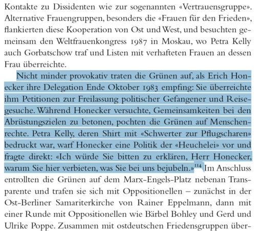 Kontakte zu Dissidenten wie zur sogenannten «Vertrauensgruppe».
Alternative Frauengruppen, besonders die «Frauen für den Frieden»,
flankierten diese Kooperation von Ost und West, und besuchten gemeinsam
den Weltfrauenkongress 1987 in Moskau, wo Petra Kelly
auch Gorbatschow traf und Listen mit verhafteten Frauen an dessen
Frau überreichte.
Nicht minder provokativ traten die Grünen auf, als Erich Honecker
ihre Delegation Ende Oktober 1983 empfing: Sie überreichte
ihm Petitionen zur Freilassung politischer Gefangener und Reisegesuche.
Während Honecker versuchte, Gemeinsamkeiten bei den
Abrüstungszielen zu betonen, pochten die Grünen auf Menschenrechte.
Petra Kelly, deren Shirt mit «Schwerter zur Pflugscharen»
bedruckt
war, warf Honecker eine Politik der «Heuchelei» vor und
fragte direkt: «Ich würde Sie bitten zu erklären, Herr Honecker,
warum
Sie hier verbieten, was Sie bei uns bejubeln.»114 Im Anschluss
entrollten die Grünen auf dem Marx-Engels-Platz nebenan Transparente
und trafen sie sich mit Oppositionellen – zunächst in der
Ost-Berliner Samariterkirche von Rainer Eppelmann, dann mit
einer
Runde mit Oppositionellen wie Bärbel Bohley und Gerd und
Ulrike Poppe.