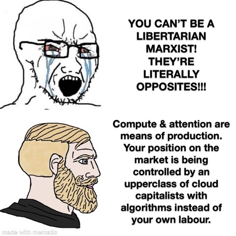 Yelling crying guy: YOU CAN’T BE A LIBERTARIAN MARXIST! THEY’RE LITERALLY OPPOSITES!!

Yes chad: Compute & attention are means of production. Your position on the market it being controlled by by an upperclass of cloud capitalists with algorithms instead of your own labour.