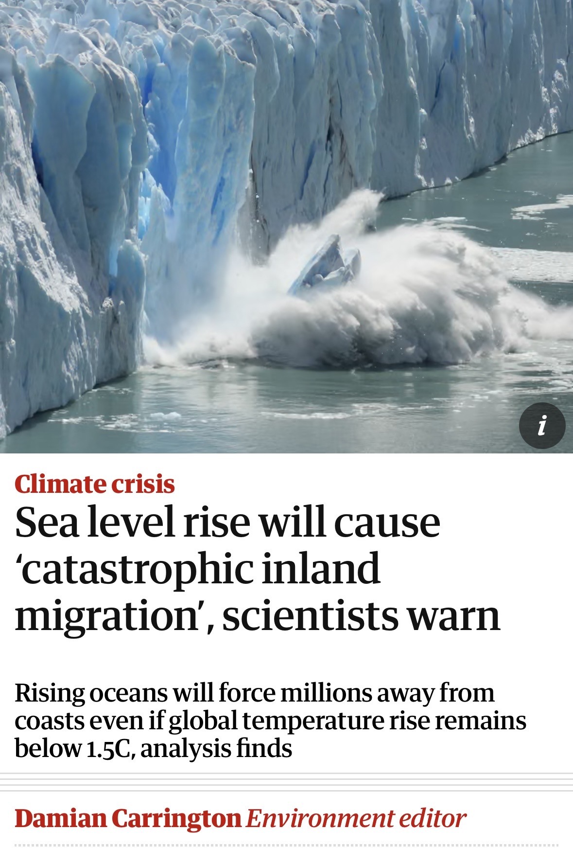 Screenshot of top of article
i
Climate crisis
Sea level rise will cause
'catastrophic inland
migration', scientists warn
Rising oceans will force millions away from
coasts even if global temperature rise remains
below 1.5C, analysis finds
Damian Carrington Environment editor Screenshot of top of article
i
Climate crisis
Sea level rise will cause
'catastrophic inland
migration', scientists warn
Rising oceans will force millions away from
coasts even if global temperature rise remains
below 1.5C, analysis finds
Damian Carrington Environment editor