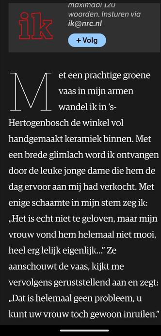 Met een prachtige groene vaas in mijn armen wandel ik in ’s-Hertogenbosch de winkel vol handgemaakt keramiek binnen. Met een brede glimlach word ik ontvangen door de leuke jonge dame die hem de dag ervoor aan mij had verkocht. Met enige schaamte in mijn stem zeg ik: „Het is echt niet te geloven, maar mijn vrouw vond hem helemaal niet mooi, heel erg lelijk eigenlijk…” Ze aanschouwt de vaas, kijkt me vervolgens geruststellend aan en zegt: „Dat is helemaal geen probleem, u kunt uw vrouw toch gewoo…