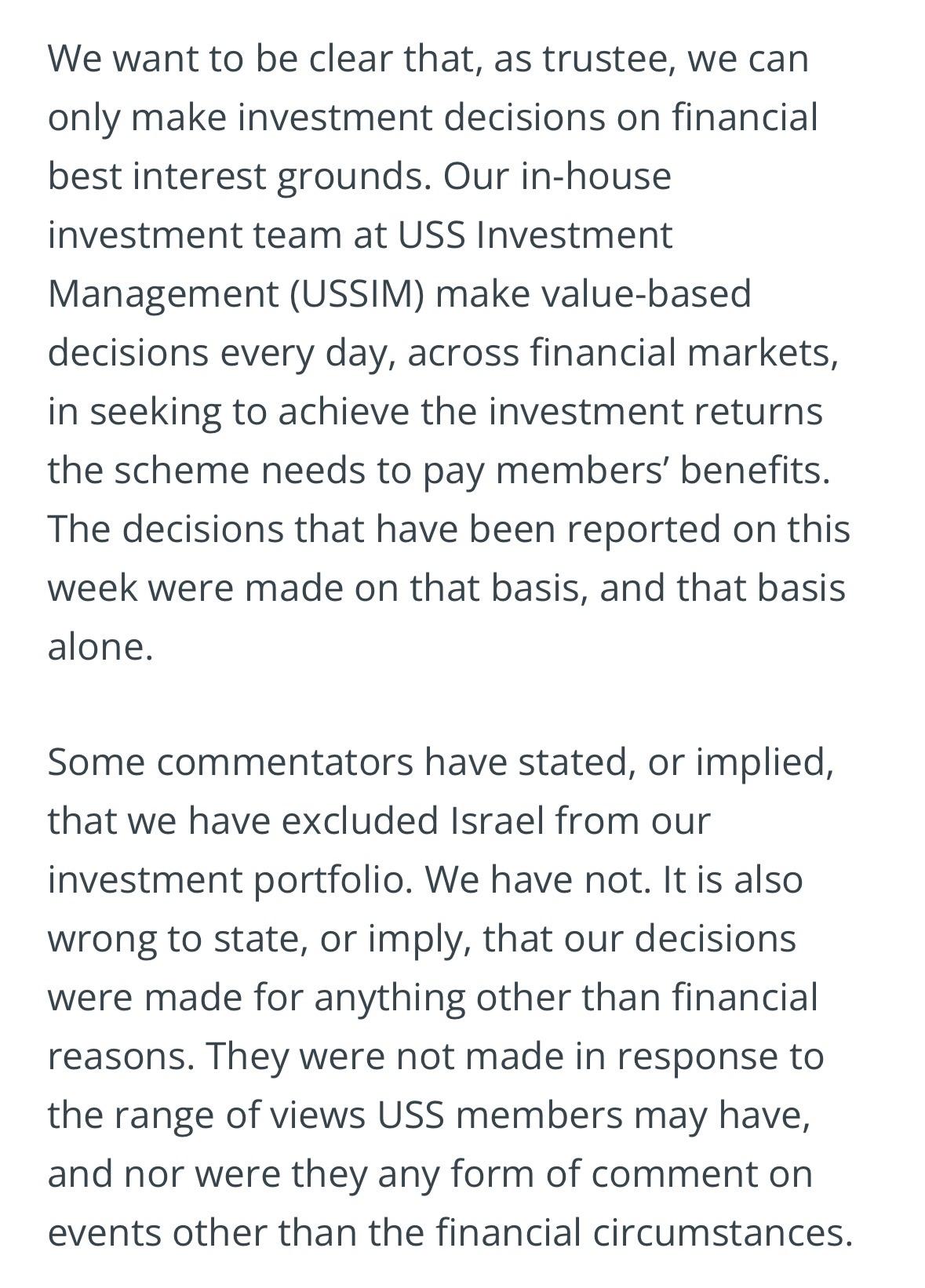 We want to be clear that, as trustee, we can
only make investment decisions on financial
best interest grounds. Our in-house
investment team at USS Investment
Management (USSIM) make value-based
decisions every day, across financial markets,
in seeking to achieve the investment returns
the scheme needs to pay members' benefits.
The decisions that have been reported on this
week were made on that basis, and that basis
alone.
Some commentators have stated, or implied,
that we have excluded Israel from our
investment portfolio. We have not. It is also
wrong to state, or imply, that our decisions
were made for anything other than financial
reasons. They were not made in response to
the range of views USS members may have,
and nor were they any form of comment on
events other than the financial circumstances.