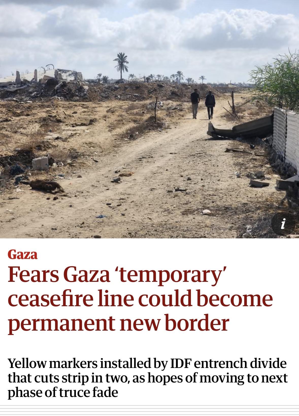 Screenshot of top of article
i
Gaza
Fears Gaza 'temporary'
ceasefire line could become
permanent new border
Yellow markers installed by IDF entrench divide
that cuts strip in two, as hopes of moving to next
phase of truce fade