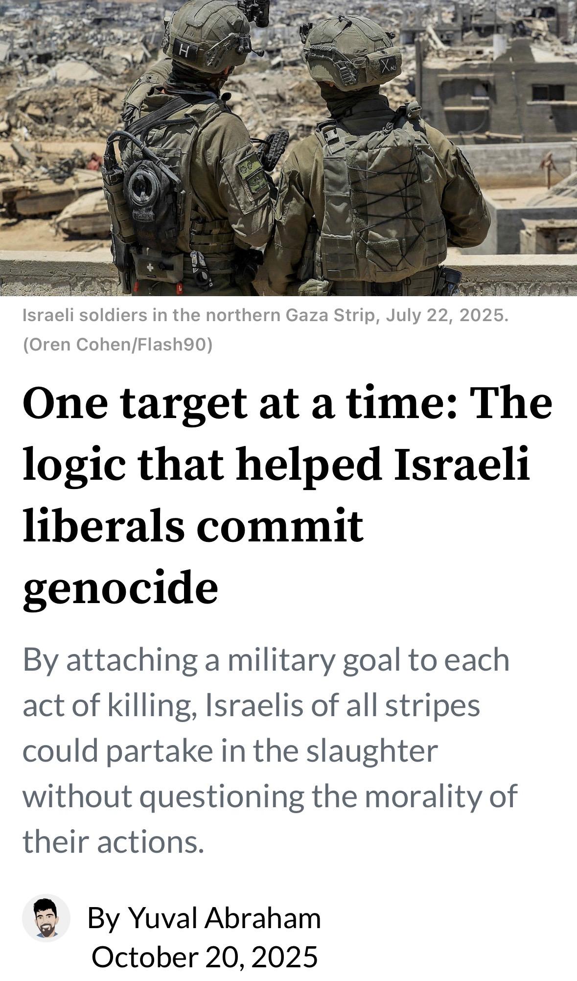 Screenshot of top of this article
Israeli soldiers in the northern Gaza Strip, July 22, 2025.
(Oren Cohen/Flash90)
One target at a time: The
logic that helped Israeli
liberals commit
genocide
By attaching a military goal to each
act of killing, Israelis of all stripes
could partake in the slaughter
without questioning the morality of
their actions.
By Yuval Abraham
October 20, 2025