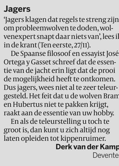 Jagers
‘Jagers klagen dat regels te streng zijn 
om probleemwolven te doden, wol-
venexpert snapt daar niets van’, lees ik 
in de krant (Ten eerste, 27/11). 
De Spaanse filosoof en essayist José 
Ortega y Gasset schreef dat de essen-
tie van de jacht erin ligt dat de prooi 
de mogelijkheid heeft te ontkomen. 
Dus jagers, wees niet al te zeer teleur-
gesteld. Het feit dat u de wolven Bram 
en Hubertus niet te pakken krijgt, 
raakt aan de essentie van uw hobby. 
En als de teleurstell…