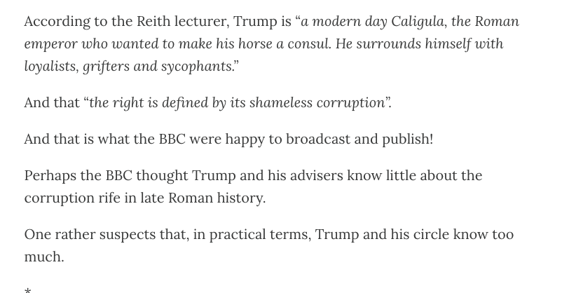 According to the Reith lecturer, Trump is “a modern day Caligula, the Roman
emperor who wanted to make his horse a consul. He surrounds himself with
loyalists, grifters and sycophants.”

And that “the right is defined by its shameless corruption”.

And that is what the BBC were happy to broadcast and publish!

Perhaps the BBC thought Trump and his advisers know little about the
corruption rife in late Roman history.

One rather suspects that, in practical terms, Trump and his circle know too
much.

i.