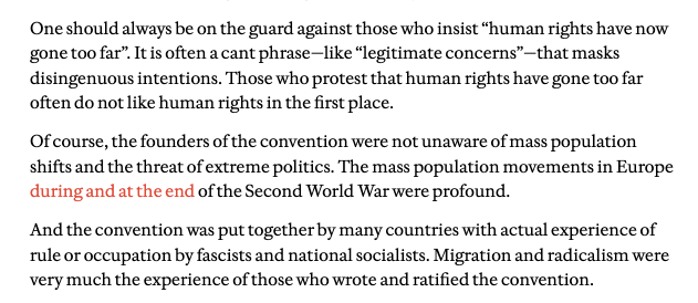 One should always be on the guard against those who insist “human rights have now gone too far”. It is often a cant phrase—like “legitimate concerns”—that masks disingenuous intentions. Those who protest that human rights have gone too far often do not like human rights in the first place.

Of course, the founders of the convention were not unaware of mass population shifts and the threat of extreme politics. The mass population movements in Europe during and at the end of the Second World War were profound.

And the convention was put together by many countries with actual experience of rule or occupation by fascists and national socialists. Migration and radicalism were very much the experience of those who wrote and ratified the convention.