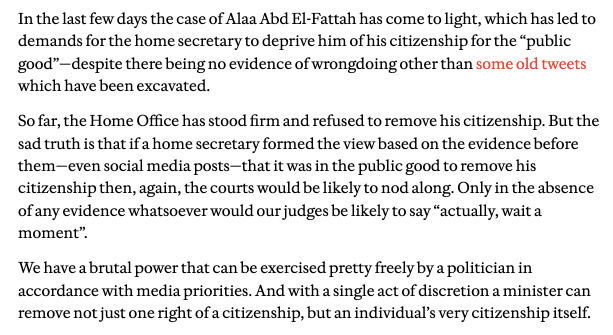 In the last few days the case of Alaa Abd El-Fattah has come to light, which has led to demands for the home secretary to deprive him of his citizenship for the “public good”—despite there being no evidence of wrongdoing other than some old tweets which have been excavated. 

So far, the Home Office has stood firm and refused to remove his citizenship. But the sad truth is that if a home secretary formed the view based on the evidence before them—even social media posts—that it was in the public good to remove his citizenship then, again, the courts would be likely to nod along. Only in the absence of any evidence whatsoever would our judges be likely to say “actually, wait a moment”. 

We have a brutal power that can be exercised pretty freely by a politician in accordance with media priorities. And with a single act of discretion a minister can remove not just one right of a citizenship, but an individual’s very citizenship itself.