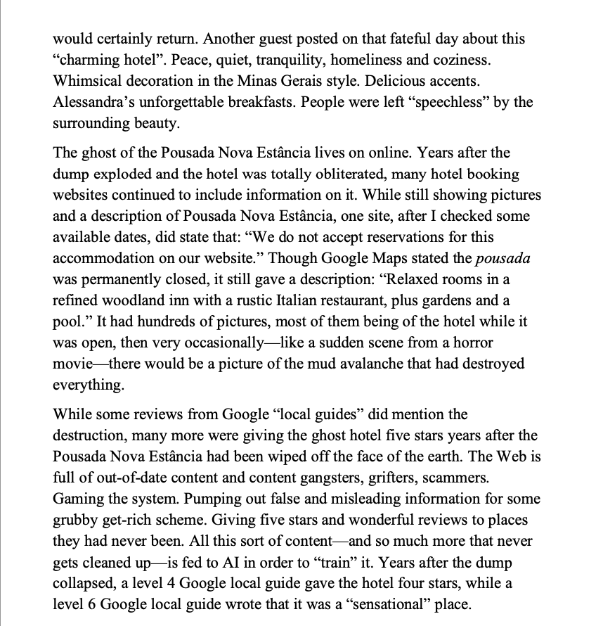 99th Day: ”The ghost of the Pousada Nova Estância lives on online. Years after the dump exploded and the hotel obliterated, many hotel booking websites continued to include information on it. While still showing pictures and a description of Pousada Nova Estância, one site, after I checked some available dates, did state that: “We do not accept reservations for this accommodation on our website.” Though Google Maps stated the pousada was permanently closed, it gave a description: “Relaxed rooms in a refined woodland inn with a rustic Italian restaurant, plus gardens and a pool.” It had hundreds of pictures, most of them being of the hotel while it was open, then very occasionally—like a sudden scene from a horror movie—there would be a picture of the mud avalanche that had destroyed everything. Some reviews from Google “local guides” did mention the destruction, many more gave the ghost hotel  5 starts after it was wiped off the face of the earth. The Web is full of out-of-date content and content gangsters, grifters, scammers. Gaming the system. Pumping out false and misleading information for some grubby get-rich scheme. Giving five stars and wonderful reviews to places they had never been. All this sort of content—and so much more that never gets cleaned up—is fed to AI in order to “train” it. Years after the dump collapsed, a level 4 Google local guide gave the hotel four stars, while a level 6 Google local guide wrote that it was a “sensational” place”