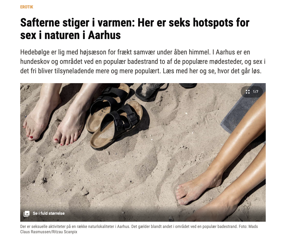 Short version: a listicle for 6 public places to have sex outdoors in Aarhus. Fuller description: article in Aarhus Stiftstidende with photo of bare legs on a sandy beach, not entwined, I’m not sure if i’s a before or after photo. Article headline, my translation from Danish: “Temperatures are rising: Here are six hotspots for sex in the great outdoors in Aarhus. A heatwave is peak season for steamy encounters under the skies. In Aarhus, a dog park and a popular bathing beach are two of the favourite meeting spot. Sex in the open air seems to be becoming  increasingly popular. Read on to find out where the action is.” The number Six is not a random listicle choice here, because ‘six’ is ‘seks’ in Danish, same pronunciation as ‘sex’.