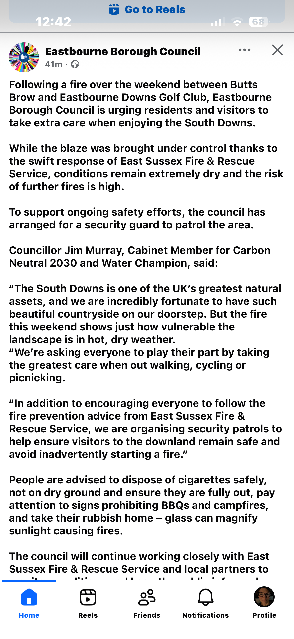 FB sceenshot

Eastbourne Borough Council

Following a fire over the weekend between Butts
Brow and Eastbourne Downs Golf Club, Eastbourne
Borough Council is urging residents and visitors to take extra care when enjoying the South Downs. While the blaze was brought under control thanks to the swift response of East Sussex Fire & Rescue Service, conditions remain extremely dry and the risk
of further fires is high. To support ongoing safety efforts, the council has
arranged for a security guard to patrol the area.
Councillor Jim Murray, Cabinet Member for Carbon Neutral 2030 and Water Champion, said: “The South Downs is one of the UK's greatest natural assets, and we are incredibly fortunate to have such beautiful countryside on our doorstep. But the fire this weekend shows just how vulnerable the landscape is in hot, dry weather. “We're asking everyone to play their part by taking the greatest care when out walking, cycling or picnicking.
"In addition to encouraging everyone to follow the fire prevention advice from East Sussex Fire & Rescue Service, we are organising security patrols to help ensure visitors to the downland remain safe and avoid inadvertently starting a fire."
People are advised to dispose of cigarettes safely, not on dry ground and ensure they are fully out, pay attention to signs prohibiting BBQs and campfires, and take their rubbish home - glass can magnify sunlight causing fires.