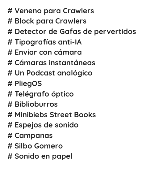 # Veneno para Crawlers
# Block para Crawlers
# Detector de Gafas de pervertidos
# Tipografías anti-IA
# Enviar con cámara
# Cámaras instantáneas
# Un Podcast analógico
# PliegOS
# Telégrafo óptico
# Biblioburros
# Minibiebs Street Books
# Espejos de sonido
# Campanas
# Silbo Gomero
# Sonido en papel